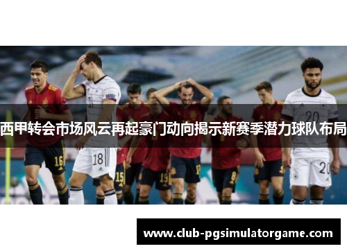 西甲转会市场风云再起豪门动向揭示新赛季潜力球队布局